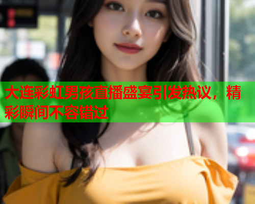 大连彩虹男孩直播盛宴引发热议，精彩瞬间不容错过
